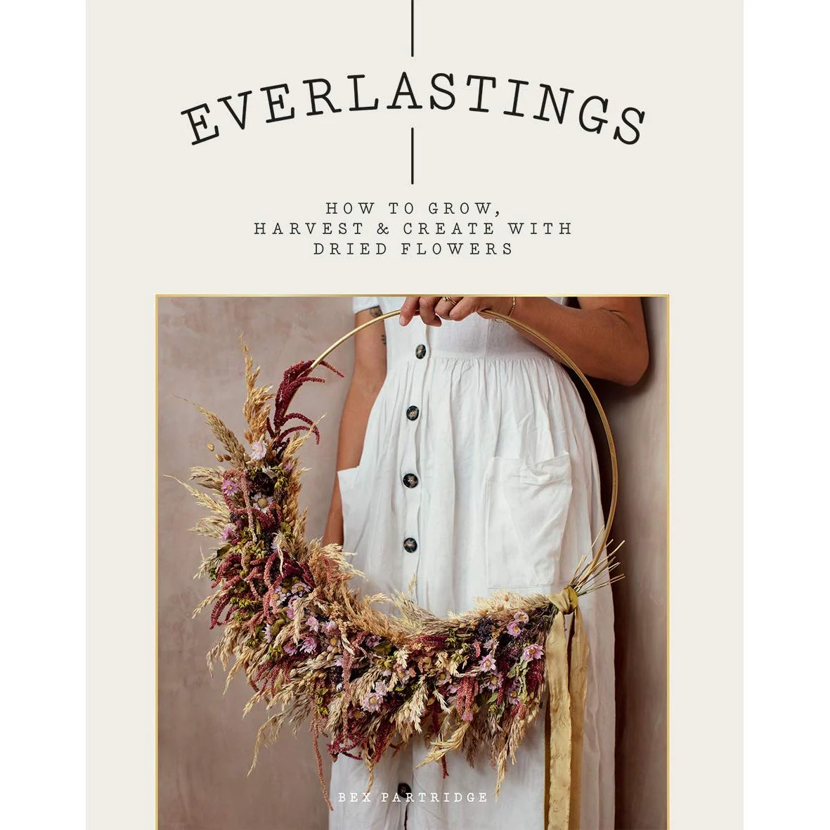 EVERLASTINGS: HOW TO GROW, HARVEST, & CREATE WITH DRIED FLOWERS BY BEX PARTRIDGE